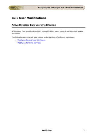 ManageEngine ADManager Plus :: Help Documentation




Bulk User Modifications

Active Directory Bulk Users Modification


ADManager Plus provides the ability to modify Mass users general and terminal service
attributes.

The following sections will give a clear understanding of different operations.
   •   Modifying General User Attributes
   •   Modifying Terminal Services




                                      ZOHO Corp.                                    52
 
