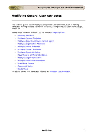ManageEngine ADManager Plus :: Help Documentation




Modifying General User Attributes


This sections guides you in modifying the general user attributes, such as naming
attributes, moving users to a different container, adding/removing users from groups,
and so on.

All the below functions support CSV file import: Sample CSV file
   •   Resetting Password
   •   Modifying Naming Attributes
   •   Modifying Security Attributes (Unlock Users)
   •   Modifying Organization Attributes
   •   Modifying Profile Attributes
   •   Modifying Contact Attributes
   •   Modifying Group Attributes
   •   Move Users to a Different Container
   •   Modifying Logon Workstation
   •   Modifying Inheritable Permissions
   •   Move Home Folders
   •   Custom Attributes
   •   Delete Users
For details on the user attributes, refer to the Microsoft Documentation.




                                      ZOHO Corp.                                        53
 