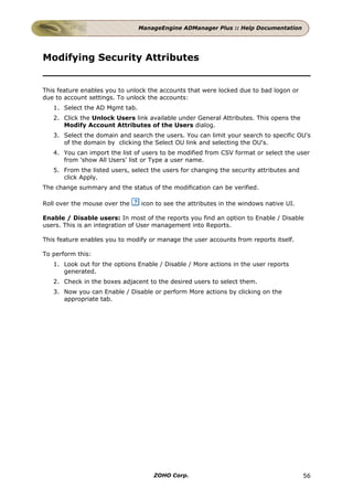 ManageEngine ADManager Plus :: Help Documentation




Modifying Security Attributes


This feature enables you to unlock the accounts that were locked due to bad logon or
due to account settings. To unlock the accounts:
   1. Select the AD Mgmt tab.
   2. Click the Unlock Users link available under General Attributes. This opens the
      Modify Account Attributes of the Users dialog.
   3. Select the domain and search the users. You can limit your search to specific OU's
      of the domain by clicking the Select OU link and selecting the OU's.
   4. You can import the list of users to be modified from CSV format or select the user
      from 'show All Users' list or Type a user name.
   5. From the listed users, select the users for changing the security attributes and
      click Apply.
The change summary and the status of the modification can be verified.

Roll over the mouse over the    icon to see the attributes in the windows native UI.

Enable / Disable users: In most of the reports you find an option to Enable / Disable
users. This is an integration of User management into Reports.

This feature enables you to modify or manage the user accounts from reports itself.

To perform this:
   1. Look out for the options Enable / Disable / More actions in the user reports
      generated.
   2. Check in the boxes adjacent to the desired users to select them.
   3. Now you can Enable / Disable or perform More actions by clicking on the
      appropriate tab.




                                    ZOHO Corp.                                           56
 