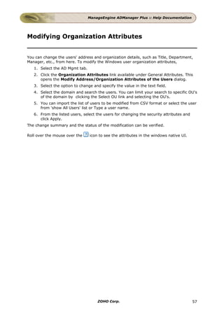 ManageEngine ADManager Plus :: Help Documentation




Modifying Organization Attributes


You can change the users' address and organization details, such as Title, Department,
Manager, etc., from here. To modify the Windows user organization attributes,
   1. Select the AD Mgmt tab.
   2. Click the Organization Attributes link available under General Attributes. This
      opens the Modify Address/Organization Attributes of the Users dialog.
   3. Select the option to change and specify the value in the text field.
   4. Select the domain and search the users. You can limit your search to specific OU's
      of the domain by clicking the Select OU link and selecting the OU's.
   5. You can import the list of users to be modified from CSV format or select the user
      from 'show All Users' list or Type a user name.
   6. From the listed users, select the users for changing the security attributes and
      click Apply.
The change summary and the status of the modification can be verified.

Roll over the mouse over the    icon to see the attributes in the windows native UI.




                                     ZOHO Corp.                                          57
 