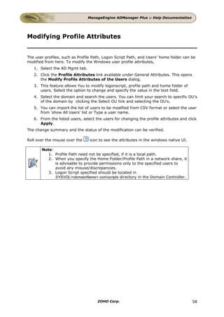 ManageEngine ADManager Plus :: Help Documentation




Modifying Profile Attributes


The user profiles, such as Profile Path, Logon Script Path, and Users' home folder can be
modified from here. To modify the Windows user profile attributes,
   1. Select the AD Mgmt tab.
   2. Click the Profile Attributes link available under General Attributes. This opens
      the Modify Profile Attributes of the Users dialog.
   3. This feature allows You to modify logonscript, profile path and home folder of
      users. Select the option to change and specify the value in the text field.
   4. Select the domain and search the users. You can limit your search to specific OU's
      of the domain by clicking the Select OU link and selecting the OU's.
   5. You can import the list of users to be modified from CSV format or select the user
      from 'show All Users' list or Type a user name.
   6. From the listed users, select the users for changing the profile attributes and click
      Apply.
The change summary and the status of the modification can be verified.

Roll over the mouse over the     icon to see the attributes in the windows native UI.

       Note:
          1. Profile Path need not be specified, if it is a local path.
          2. When you specify the Home Folder/Profile Path in a network share, it
             is advisable to provide permissions only to the specified users to
             avoid any misuse/discrepancies.
          3. Logon Script specified should be located in
             SYSVOL<domainName>.comscripts directory in the Domain Controller.




                                     ZOHO Corp.                                          58
 