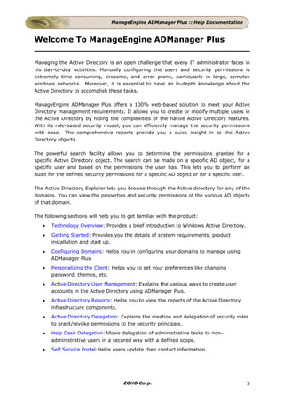 ManageEngine ADManager Plus :: Help Documentation



Welcome To ManageEngine ADManager Plus

Managing the Active Directory is an open challenge that every IT administrator faces in
his day-to-day activities. Manually configuring the users and security permissions is
extremely time consuming, tiresome, and error prone, particularly in large, complex
windows networks. Moreover, it is essential to have an in-depth knowledge about the
Active Directory to accomplish these tasks.

ManageEngine ADManager Plus offers a 100% web-based solution to meet your Active
Directory management requirements. It allows you to create or modify multiple users in
the Active Directory by hiding the complexities of the native Active Directory features.
With its role-based security model, you can efficiently manage the security permissions
with ease. The comprehensive reports provide you a quick insight in to the Active
Directory objects.

The powerful search facility allows you to determine the permissions granted for a
specific Active Directory object. The search can be made on a specific AD object, for a
specific user and based on the permissions the user has. This lets you to perform an
audit for the defined security permissions for a specific AD object or for a specific user.

The Active Directory Explorer lets you browse through the Active directory for any of the
domains. You can view the properties and security permissions of the various AD objects
of that domain.

The following sections will help you to get familiar with the product:
   •   Technology Overview: Provides a brief introduction to Windows Active Directory.
   •   Getting Started: Provides you the details of system requirements, product
       installation and start up.
   •   Configuring Domains: Helps you in configuring your domains to manage using
       ADManager Plus
   •   Personalizing the Client: Helps you to set your preferences like changing
       password, themes, etc.
   •   Active Directory User Management: Explains the various ways to create user
       accounts in the Active Directory using ADManager Plus.
   •   Active Directory Reports: Helps you to view the reports of the Active Directory
       infrastructure components.
   •   Active Directory Delegation: Explains the creation and delegation of security roles
       to grant/revoke permissions to the security principals.
   •   Help Desk Delegation:Allows delegation of administrative tasks to non-
       administrative users in a secured way with a defined scope.
   •   Self Service Portal:Helps users update their contact information.




                                      ZOHO Corp.                                         5
 