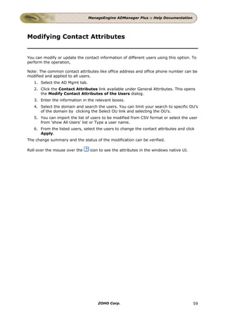 ManageEngine ADManager Plus :: Help Documentation




Modifying Contact Attributes


You can modify or update the contact information of different users using this option. To
perform the operation,

Note: The common contact attributes like office address and office phone number can be
modified and applied to all users.
   1. Select the AD Mgmt tab.
   2. Click the Contact Attributes link available under General Attributes. This opens
      the Modify Contact Attributes of the Users dialog.
   3. Enter the information in the relevant boxes.
   4. Select the domain and search the users. You can limit your search to specific OU's
      of the domain by clicking the Select OU link and selecting the OU's.
   5. You can import the list of users to be modified from CSV format or select the user
      from 'show All Users' list or Type a user name.
   6. From the listed users, select the users to change the contact attributes and click
      Apply.
The change summary and the status of the modification can be verified.

Roll over the mouse over the     icon to see the attributes in the windows native UI.




                                     ZOHO Corp.                                         59
 