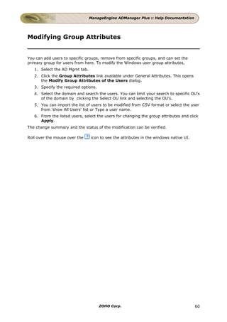 ManageEngine ADManager Plus :: Help Documentation




Modifying Group Attributes


You can add users to specific groups, remove from specific groups, and can set the
primary group for users from here. To modify the Windows user group attributes,
   1. Select the AD Mgmt tab.
   2. Click the Group Attributes link available under General Attributes. This opens
      the Modify Group Attributes of the Users dialog.
   3. Specify the required options.
   4. Select the domain and search the users. You can limit your search to specific OU's
      of the domain by clicking the Select OU link and selecting the OU's.
   5. You can import the list of users to be modified from CSV format or select the user
      from 'show All Users' list or Type a user name.
   6. From the listed users, select the users for changing the group attributes and click
      Apply.
The change summary and the status of the modification can be verified.

Roll over the mouse over the    icon to see the attributes in the windows native UI.




                                      ZOHO Corp.                                       60
 