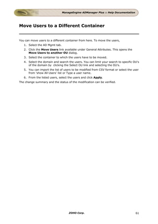 ManageEngine ADManager Plus :: Help Documentation




Move Users to a Different Container


You can move users to a different container from here. To move the users,
   1. Select the AD Mgmt tab.
   2. Click the Move Users link available under General Attributes. This opens the
      Move Users to another OU dialog.
   3. Select the container to which the users have to be moved.
   4. Select the domain and search the users. You can limit your search to specific OU's
      of the domain by clicking the Select OU link and selecting the OU's.
   5. You can import the list of users to be modified from CSV format or select the user
      from 'show All Users' list or Type a user name.
   6. From the listed users, select the users and click Apply.
The change summary and the status of the modification can be verified.




                                    ZOHO Corp.                                       61
 
