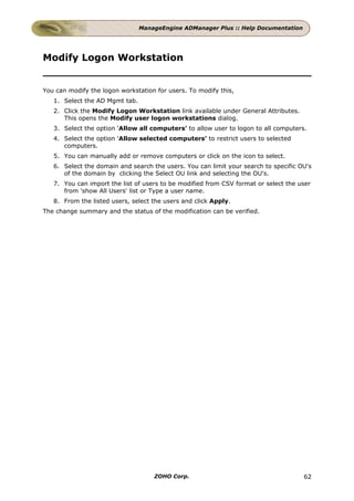 ManageEngine ADManager Plus :: Help Documentation




Modify Logon Workstation


You can modify the logon workstation for users. To modify this,
   1. Select the AD Mgmt tab.
   2. Click the Modify Logon Workstation link available under General Attributes.
      This opens the Modify user logon workstations dialog.
   3. Select the option 'Allow all computers' to allow user to logon to all computers.
   4. Select the option 'Allow selected computers' to restrict users to selected
      computers.
   5. You can manually add or remove computers or click on the icon to select.
   6. Select the domain and search the users. You can limit your search to specific OU's
      of the domain by clicking the Select OU link and selecting the OU's.
   7. You can import the list of users to be modified from CSV format or select the user
      from 'show All Users' list or Type a user name.
   8. From the listed users, select the users and click Apply.
The change summary and the status of the modification can be verified.




                                    ZOHO Corp.                                       62
 