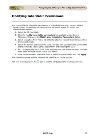ManageEngine ADManager Plus :: Help Documentation




Modifying Inheritable Permissions


You can modify the inheritable permissions of objects and users i.e. you can allow or
restrict a object from gaining permissions from its parent object. To modify the
 Inheritable permissions:
   1. Select the AD Mgmt tab.
   2. Click the Modify Inheritable permissions link available under General
      Attributes. This opens the Modify user Inheritable Permissions dialog.
   3. Select one option from YES or NO either to 'allow' or 'restrict' the inheritance from
      their parent object.
   4. Select the domain and search the users. You can limit your search to specific OU's
      of the domain by clicking the Select OU link and selecting the OU's.
   5. You can import the list of users to be modified from CSV format or select the user
      from 'show All Users' list or Type a user name.
   6. From the listed users, select the users to modify the permissions and click Apply.
The change summary and the status of the modification can be verified.

Roll over the mouse over the     icon to see the attributes in the windows native UI.




                                     ZOHO Corp.                                         63
 
