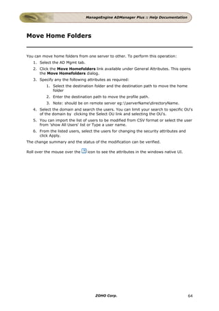 ManageEngine ADManager Plus :: Help Documentation




Move Home Folders


You can move home folders from one server to other. To perform this operation:
   1. Select the AD Mgmt tab.
   2. Click the Move Homefolders link available under General Attributes. This opens
      the Move Homefolders dialog.
   3. Specify any the following attributes as required:
          1. Select the destination folder and the destination path to move the home
             folder
          2. Enter the destination path to move the profile path.
          3. Note: should be on remote server eg:serverNamedirectoryName.
   4. Select the domain and search the users. You can limit your search to specific OU's
      of the domain by clicking the Select OU link and selecting the OU's.
   5. You can import the list of users to be modified from CSV format or select the user
      from 'show All Users' list or Type a user name.
   6. From the listed users, select the users for changing the security attributes and
      click Apply.
The change summary and the status of the modification can be verified.

Roll over the mouse over the    icon to see the attributes in the windows native UI.




                                    ZOHO Corp.                                           64
 