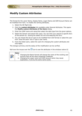 ManageEngine ADManager Plus :: Help Documentation




Modify Custom Attributes


The format for the users' Name, Display Name, Logon Name and SAM Account Name can
be modified from here. To modify the naming attributes,
   1. Select the AD Mgmt tab.
   2. Click the custom Attributes link available under General Attributes. This opens
      the Modify custom Attributes of the Users dialog.
   3. Enter the LDAP name and value,then select the data type from the given options.
   4. Select the domain and search the users. You can limit your search to specific OU's
      of the domain by clicking the Select OU link and selecting the OU's.
   5. You can import the list of users to be modified from CSV format or select the user
      from 'show All Users' list or Type a user name.
   6. From the listed users, select the users for changing the custom attributes and
      click Apply.
The change summary and the status of the modification can be verified.

Roll over the mouse over the    icon to see the attributes in the windows native UI.

       Note:
          1. Changing the Name format will change the name of the existing user
             account with all the other properties unaltered.
          2. Changing the Logon name and SAM account name may cause
             duplication, if one by the same name exists.




                                    ZOHO Corp.                                         65
 