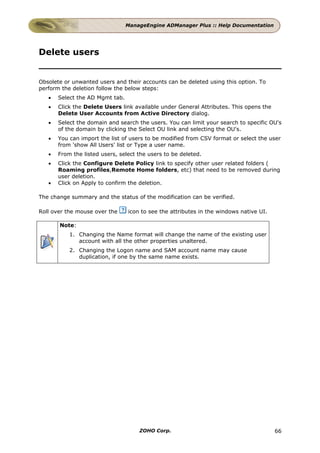 ManageEngine ADManager Plus :: Help Documentation




Delete users


Obsolete or unwanted users and their accounts can be deleted using this option. To
perform the deletion follow the below steps:
   •   Select the AD Mgmt tab.
   •   Click the Delete Users link available under General Attributes. This opens the
       Delete User Accounts from Active Directory dialog.
   •   Select the domain and search the users. You can limit your search to specific OU's
       of the domain by clicking the Select OU link and selecting the OU's.
   •   You can import the list of users to be modified from CSV format or select the user
       from 'show All Users' list or Type a user name.
   •   From the listed users, select the users to be deleted.
   •   Click the Configure Delete Policy link to specify other user related folders (
       Roaming profiles,Remote Home folders, etc) that need to be removed during
       user deletion.
   •   Click on Apply to confirm the deletion.

The change summary and the status of the modification can be verified.

Roll over the mouse over the     icon to see the attributes in the windows native UI.

       Note:
           1. Changing the Name format will change the name of the existing user
              account with all the other properties unaltered.
           2. Changing the Logon name and SAM account name may cause
              duplication, if one by the same name exists.




                                     ZOHO Corp.                                         66
 