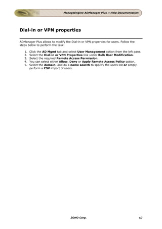 ManageEngine ADManager Plus :: Help Documentation




Dial-in or VPN properties

ADManager Plus allows to modify the Dial-in or VPN properties for users. Follow the
steps below to perform the task:

   1.   Click the AD Mgmt tab and select User Management option from the left pane.
   2.   Select the Dial-in or VPN Properties link under Bulk User Modification.
   3.   Select the required Remote Access Permission.
   4.   You can select either Allow, Deny or Apply Remote Access Policy option.
   5.   Select the domain and do a name search to specify the users list or simply
        perform a CSV import of users.




                                    ZOHO Corp.                                        67
 