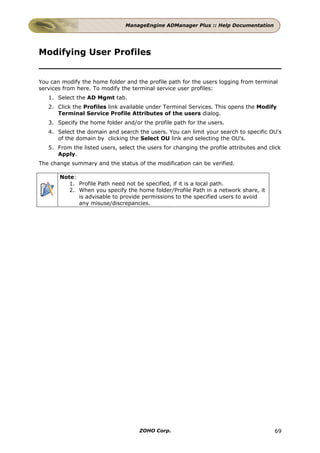ManageEngine ADManager Plus :: Help Documentation




Modifying User Profiles


You can modify the home folder and the profile path for the users logging from terminal
services from here. To modify the terminal service user profiles:
   1. Select the AD Mgmt tab.
   2. Click the Profiles link available under Terminal Services. This opens the Modify
      Terminal Service Profile Attributes of the users dialog.
   3. Specify the home folder and/or the profile path for the users.
   4. Select the domain and search the users. You can limit your search to specific OU's
      of the domain by clicking the Select OU link and selecting the OU's.
   5. From the listed users, select the users for changing the profile attributes and click
      Apply.
The change summary and the status of the modification can be verified.

       Note:
          1. Profile Path need not be specified, if it is a local path.
          2. When you specify the home folder/Profile Path in a network share, it
             is advisable to provide permissions to the specified users to avoid
             any misuse/discrepancies.




                                     ZOHO Corp.                                         69
 