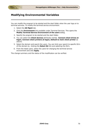 ManageEngine ADManager Plus :: Help Documentation




Modifying Environmental Variables


You can modify the program to be started and the start folder when the user logs on to
terminal services. To modify the terminal service environment:
   1. Select the AD Mgmt tab.
   2. Click the Environment link available under Terminal Services. This opens the
      Modify Terminal Service Environment of the users dialog.
   3. Specify the program to be started and the start folder.
   4. You can select the Client devices attributes namely Connect client drives at
      logon, Connect client printers at logon, Default to main client printer as
      yes/no.
   5. Select the domain and search the users. You can limit your search to specific OU's
      of the domain by clicking the Select OU link and selecting the OU's.
   6. From the listed users, select the users for changing the terminal service
      environment and click Apply.
The change summary and the status of the modification can be verified.




                                    ZOHO Corp.                                       70
 