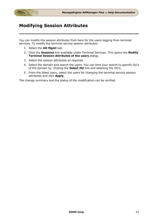 ManageEngine ADManager Plus :: Help Documentation




Modifying Session Attributes


You can modify the session attributes from here for the users logging from terminal
services. To modify the terminal service session attributes:
   1. Select the AD Mgmt tab.
   2. Click the Sessions link available under Terminal Services. This opens the Modify
      Terminal Session Attributes of the users dialog.
   3. Select the session attributes as required.
   4. Select the domain and search the users. You can limit your search to specific OU's
      of the domain by clicking the Select OU link and selecting the OU's.
   5. From the listed users, select the users for changing the terminal service session
      attributes and click Apply.
The change summary and the status of the modification can be verified.




                                    ZOHO Corp.                                        71
 