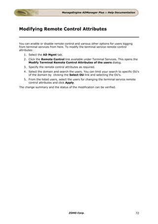 ManageEngine ADManager Plus :: Help Documentation




Modifying Remote Control Attributes


You can enable or disable remote control and various other options for users logging
from terminal services from here. To modify the terminal service remote control
attributes:
   1. Select the AD Mgmt tab.
   2. Click the Remote Control link available under Terminal Services. This opens the
      Modify Terminal Remote Control Attributes of the users dialog.
   3. Specify the remote control attributes as required.
   4. Select the domain and search the users. You can limit your search to specific OU's
      of the domain by clicking the Select OU link and selecting the OU's.
   5. From the listed users, select the users for changing the terminal service remote
      control attributes and click Apply.
The change summary and the status of the modification can be verified.




                                    ZOHO Corp.                                           72
 