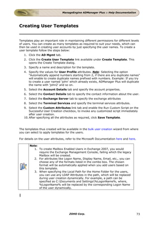 ManageEngine ADManager Plus :: Help Documentation




Creating User Templates


Templates play an important role in maintaining different permissions for different levels
of users. You can create as many templates as required to suit your needs, which can
then be used in creating user accounts by just specifying the user names. To create a
user template follow the steps below:
    1. Click the AD Mgmt tab.
    2. Click the Create User Template link available under Create Template. This
       opens the Create Template dialog.
    3. Specify a name and description for the template.
    4. Specify the values for User Profile attributes. Note: Selecting the option
       "Automatically append numbers starting from 2, if there are any duplicate names"
       will enable to create duplicate names prefixed with numbers. Example: If you try
       to create a user named 'john' which already exists, ADManager Plus will duplicate
       the name with 'john2' and so on.
    5. Select the Account Details tab and specify the account properties.
    6. Select the Contact Details tab to specify the contact information about the user.
    7. Select the Exchange Server tab to specify the exchange attributes
    8. Select the Terminal Services and specify the terminal services attributes.
    9. Select the Custom Attributes link tab and enable the Run Custom Script on the
        Successful User Creation checkbox, to invoke any customized script immediately
        after user creation.
    10. After specifying all the attributes as required, click Save Template.



The templates thus created will be available in the bulk user creation wizard from where
you can select to apply templates for the users.

For details on the user attributes, refer to the Microsoft Documentation here and here.

        Note:
           1. To create Mailbox Enabled Users in Exchange 2007, you would
              require the Exchange Management Console, failing which the legacy
              Mailbox will be created.
           2. For attributes like Logon Name, Display Name, Email, etc., you can
              choose any of the formats listed in the combo box. The chosen
              format will be automatically applied when you add users based on
              this template.
           3. When specifying the Local Path for the Home Folder for the users,
              you can use any LDAP Attributes in the path, which will be replaced
              during user creation dynamically. For example, a path can be
              specified as C:Documents and Settings%LogonName%, where,
              %LogonName% will be replaced by the corresponding Logon Name
              of the user dynamically.

|




                                     ZOHO Corp.                                           73
 