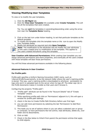 ManageEngine ADManager Plus :: Help Documentation


Viewing/Modifying User Templates

To view or to modify the user templates,

   1. Click the AD Mgmt tab.
   2. Click the View User Template link available under Create Template. This will
      list all the templates that were created.

       Tip: You can sort the templates in ascending/descending order using the arrow
       icon near the Template Name heading.



   3. Click on the last icon under Action heading, to set that particular template as the
      default template.
   4. To modify the template click the template name or the icon to open the Modify
      User Template dialog.
   5. Modify the attributes as required and click Save Template.
      Note: The modification to the attributes will not modify the user attributes
      of the users created prior to modification of the template. This applies to
      the users created henceforth using this template.

User Creation with Advanced Permissions: While creating User template you can
assign advanced permissions and share properties, and eventually all the users created
with those template will bear those permissions.

You will find these advanced permissions available in the following places:


Advanced features in User Creation:

For Profile path:

Profile path specifies a Uniform Naming Convention (UNC) name, such as
ServerProf$%username%, to be the network folder where the user's roaming profile
is stored. This way, user's roaming profile is downloaded to whichever workstation he
logs onto and it is uploaded back to the server when he logs off. The dollar sign ($) in
the Prof$ sharename makes it invisible so that users don't browse it.

Configuring the property "Profile path":
   1. "Profile path" attribute can be found in the "Account Details" tab of "Create
      Template" wizard.
   2. While specifying profile path click on 'Permissions' adjacent to it, this will open a
      window for profile path settings.
   3. check in the box to Create Profile Path Directory before user first login
   4. you can add more permissions by selecting the tab 'Permissions' to Add More
      Permissions'.
   5. This leads you to set of options where in you can allow a selected user or group
      or computer, to have permissions like full control, read attributes, delete etc, over
      folder and its descendants.
   6. Click on Add.
   7. Check in the Box below to Inherit from parent the permission entries that apply
      to child objects.




                                      ZOHO Corp.                                          74
 
