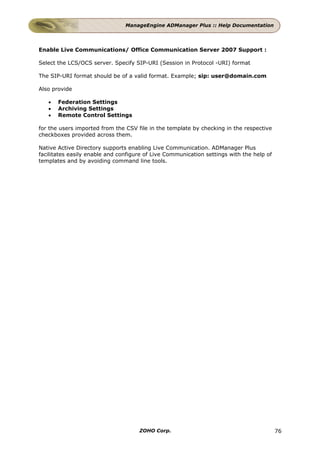 ManageEngine ADManager Plus :: Help Documentation




Enable Live Communications/ Office Communication Server 2007 Support :

Select the LCS/OCS server. Specify SIP-URI (Session in Protocol -URI) format

The SIP-URI format should be of a valid format. Example; sip: user@domain.com

Also provide

   •   Federation Settings
   •   Archiving Settings
   •   Remote Control Settings

for the users imported from the CSV file in the template by checking in the respective
checkboxes provided across them.

Native Active Directory supports enabling Live Communication. ADManager Plus
facilitates easily enable and configure of Live Communication settings with the help of
templates and by avoiding command line tools.




                                     ZOHO Corp.                                           76
 