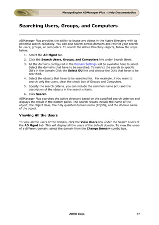 ManageEngine ADManager Plus :: Help Documentation




Searching Users, Groups, and Computers


ADManager Plus provides the ability to locate any object in the Active Directory with its
powerful search capability. You can also search across domains and restrict your search
to users, groups, or computers. To search the Active Directory objects, follow the steps
below:
   1. Select the AD Mgmt tab.
   2. Click the Search Users, Groups, and Computers link under Search Users.
   3. All the domains configured in the Domain Settings will be available here to select.
      Select the domains that have to be searched. To restrict the search to specific
      OU's in the domain Click the Select OU link and choose the OU's that have to be
      searched.
   4. Select the objects that have to be searched for. For example, if you want to
      search only the users, clear the check box of Groups and Computers.
   5. Specify the search criteria. you can include the common name (cn) and the
      description of the objects in the search criteria.
   6. Click Search.
ADManager Plus searches the active directory based on the specified search criterion and
displays the result in the bottom panel. The search results include the name of the
object, the object class, the fully qualified domain name (FQDN), and the domain name
of the object.

Viewing All the Users

To view all the users of the domain, click the View Users link under the Search Users of
the AD Mgmt tab. This will display all the users of the default domain. To view the users
of a different domain, select the domain from the Change Domain combo box.




                                     ZOHO Corp.                                         77
 