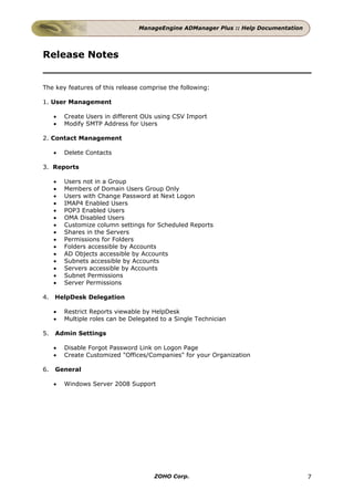ManageEngine ADManager Plus :: Help Documentation




Release Notes


The key features of this release comprise the following:

1. User Management

     •   Create Users in different OUs using CSV Import
     •   Modify SMTP Address for Users

2. Contact Management

     •   Delete Contacts

3. Reports

     •   Users not in a Group
     •   Members of Domain Users Group Only
     •   Users with Change Password at Next Logon
     •   IMAP4 Enabled Users
     •   POP3 Enabled Users
     •   OMA Disabled Users
     •   Customize column settings for Scheduled Reports
     •   Shares in the Servers
     •   Permissions for Folders
     •   Folders accessible by Accounts
     •   AD Objects accessible by Accounts
     •   Subnets accessible by Accounts
     •   Servers accessible by Accounts
     •   Subnet Permissions
     •   Server Permissions

4.   HelpDesk Delegation

     •   Restrict Reports viewable by HelpDesk
     •   Multiple roles can be Delegated to a Single Technician

5.   Admin Settings

     •   Disable Forgot Password Link on Logon Page
     •   Create Customized "Offices/Companies" for your Organization

6.   General

     •   Windows Server 2008 Support




                                       ZOHO Corp.                                    7
 