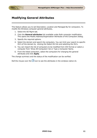 ManageEngine ADManager Plus :: Help Documentation




Modifying General Attributes


This feature allows you to set Description, Location and Managed By for computers. To
modify the Windows computer general attributes,
   1. Select the AD Mgmt tab.
   2. Click the General attributes link available under Bulk computer modification.
      This opens the Modify Address/Organization Attributes of the Computers dialog.
   3. Specify the required options.
   4. Select the domain and search the computers. You can limit your search to specific
      OU's of the domain by clicking the Select OU link and selecting the OU's.
   5. You can import the list of computers to be modified from CSV format or select a
      computer from 'Show All Computers' list or Type a Computer Name.
   6. From the listed computers, select the computers for changing the general
      attributes and click Apply.
The change summary and the status of the modification can be verified.

Roll the mouse over the    icon to see the attributes in the windows native UI.




                                      ZOHO Corp.                                        80
 