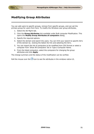 ManageEngine ADManager Plus :: Help Documentation




Modifying Group Attributes


You can add users to specific groups, remove from specific groups, and can set the
primary group for users from here. To modify the Windows user group attributes,
   1. Select the AD Mgmt tab.
   2. Click the Group Attributes link available under Bulk computer Modification. This
      opens the Modify Group Attributes of computers dialog.
   3. Specify the required options.
   4. Select the domain and search the users. You can limit your search to specific OU's
      of the domain by clicking the Select OU link and selecting the OU's.
   5. You can import the list of computers to be modified from CSV format or select a
      computer from 'Show All Computers' list or Type a Computer Name.
   6. From the listed computers, select the computers for changing the group
      attributes and click Apply.
The change summary and the status of the modification can be verified.

Roll the mouse over the    icon to see the attributes in the windows native UI.




                                      ZOHO Corp.                                     81
 