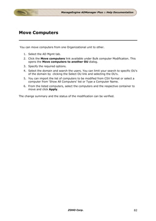 ManageEngine ADManager Plus :: Help Documentation




Move Computers


You can move computers from one Organizational unit to other.

   1. Select the AD Mgmt tab.
   2. Click the Move computers link available under Bulk computer Modification. This
      opens the Move computers to another OU dialog.
   3. Specify the required options.
   4. Select the domain and search the users. You can limit your search to specific OU's
      of the domain by clicking the Select OU link and selecting the OU's.
   5. You can import the list of computers to be modified from CSV format or select a
      computer from 'Show All Computers' list or Type a Computer Name.
   6. From the listed computers, select the computers and the respective container to
      move and click Apply.

The change summary and the status of the modification can be verified.




                                      ZOHO Corp.                                     82
 