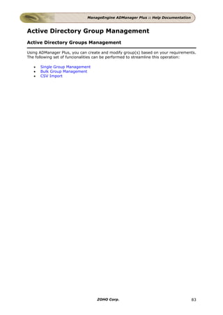 ManageEngine ADManager Plus :: Help Documentation



Active Directory Group Management
Active Directory Groups Management

Using ADManager Plus, you can create and modify group(s) based on your requirements.
The following set of funcionalities can be performed to streamline this operation:

   •   Single Group Management
   •   Bulk Group Management
   •   CSV Import




                                  ZOHO Corp.                                      83
 