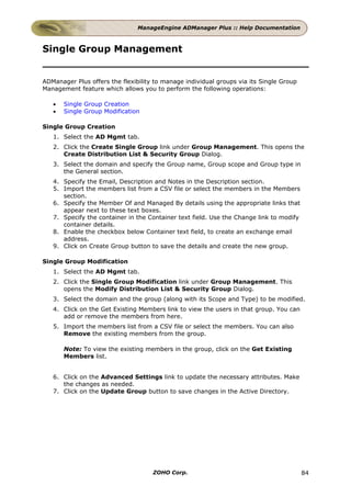 ManageEngine ADManager Plus :: Help Documentation



Single Group Management


ADManager Plus offers the flexibility to manage individual groups via its Single Group
Management feature which allows you to perform the following operations:

   •   Single Group Creation
   •   Single Group Modification

Single Group Creation
   1. Select the AD Mgmt tab.
   2. Click the Create Single Group link under Group Management. This opens the
      Create Distribution List & Security Group Dialog.
   3. Select the domain and specify the Group name, Group scope and Group type in
      the General section.
   4. Specify the Email, Description and Notes in the Description section.
   5. Import the members list from a CSV file or select the members in the Members
      section.
   6. Specify the Member Of and Managed By details using the appropriate links that
      appear next to these text boxes.
   7. Specify the container in the Container text field. Use the Change link to modify
      container details.
   8. Enable the checkbox below Container text field, to create an exchange email
      address.
   9. Click on Create Group button to save the details and create the new group.

Single Group Modification
   1. Select the AD Mgmt tab.
   2. Click the Single Group Modification link under Group Management. This
      opens the Modify Distribution List & Security Group Dialog.
   3. Select the domain and the group (along with its Scope and Type) to be modified.
   4. Click on the Get Existing Members link to view the users in that group. You can
      add or remove the members from here.
   5. Import the members list from a CSV file or select the members. You can also
      Remove the existing members from the group.

       Note: To view the existing members in the group, click on the Get Existing
       Members list.


   6. Click on the Advanced Settings link to update the necessary attributes. Make
      the changes as needed.
   7. Click on the Update Group button to save changes in the Active Directory.




                                     ZOHO Corp.                                          84
 