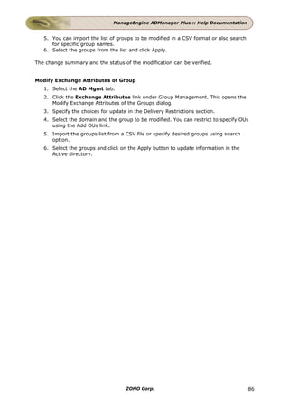 ManageEngine ADManager Plus :: Help Documentation


   5. You can import the list of groups to be modified in a CSV format or also search
      for specific group names.
   6. Select the groups from the list and click Apply.

The change summary and the status of the modification can be verified.


Modify Exchange Attributes of Group
   1. Select the AD Mgmt tab.
   2. Click the Exchange Attributes link under Group Management. This opens the
      Modify Exchange Attributes of the Groups dialog.
   3. Specify the choices for update in the Delivery Restrictions section.
   4. Select the domain and the group to be modified. You can restrict to specify OUs
      using the Add OUs link.
   5. Import the groups list from a CSV file or specify desired groups using search
      option.
   6. Select the groups and click on the Apply button to update information in the
      Active directory.




                                     ZOHO Corp.                                         86
 