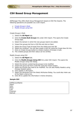 ManageEngine ADManager Plus :: Help Documentation




CSV Based Group Management


ADManager Plus offers Bulk Group Management based on CSV File Imports. The
following operations are possible via a CSV import.

   •    Create Groups in Bulk
   •    Modify Groups using CSV


Create Groups in Bulk
   1. Select the AD Mgmt tab.
   2. Click the Create Bulk Groups link under CSV import. This opens the Create
      Group page.
   3. Select the domain in which the new groups need to be added.
   4. Import the groups list from a CSV file and click on Next.
   5.   Select the Group Type & Scope from the dialog and click OK.
   6.   Select the container. You can also create a new OU using the Create New OU link.
   7.   Click on Create Groups button to initiate creation of Groups in bulk.
   8.   The created groups and their status can be verified.

Modify Groups using CSV
   1. Select the AD Mgmt tab.
   2. Click the Modify Groups Using CSV link under CSV import. This opens the
      Modify Groups using CSV dialog.
   3. Select the domain containing the groups to be modified.
   4. Import the group list from a CSV file using the Import button.
   5. Select the Groups that need to be modified. You can also Modify Headers using
      Change Headers option.
   6. Click Update in AD button.
   7. Select the attributes from the Select Attributes Dialog. You could also make use
      of the Match criteria link.
   8. Click OK to update the information in Active directory.

Sample CSV:

sAMAccountName
Adam
John
Peter
Lisa
Freeman
Samuel




                                     ZOHO Corp.                                      87
 