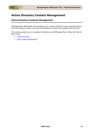ManageEngine ADManager Plus :: Help Documentation




Active Directory Contact Management
Active Directory Contacts Management


ManageEngine ADManager Plus enables you to create Contacts to your windows domain
with CSV Import at ease. You have the flexibility to import the contacts from CSV file.

This section guides you in managing Contacts using ADManager Plus. Follow the links to
learn more:
   •   Create Contacts
   •   Bulk Contact Modification




                                    ZOHO Corp.                                       88
 