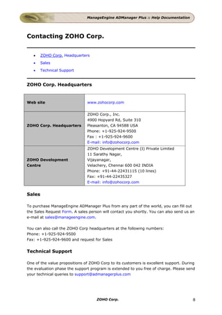 ManageEngine ADManager Plus :: Help Documentation




Contacting ZOHO Corp.


   •    ZOHO Corp. Headquarters
   •    Sales
   •    Technical Support


ZOHO Corp. Headquarters


Web site                       www.zohocorp.com


                               ZOHO Corp., Inc.
                               4900 Hopyard Rd, Suite 310
ZOHO Corp. Headquarters        Pleasanton, CA 94588 USA
                               Phone: +1-925-924-9500
                               Fax : +1-925-924-9600
                               E-mail: info@zohocorp.com
                               ZOHO Development Centre (I) Private Limited
                               11 Sarathy Nagar,
ZOHO Development               Vijayanagar,
Centre                         Velachery, Chennai 600 042 INDIA
                               Phone: +91-44-22431115 (10 lines)
                               Fax: +91-44-22435327
                               E-mail: info@zohocorp.com


Sales

To purchase ManageEngine ADManager Plus from any part of the world, you can fill out
the Sales Request Form. A sales person will contact you shortly. You can also send us an
e-mail at sales@manageengine.com.

You can also call the ZOHO Corp headquarters at the following numbers:
Phone: +1-925-924-9500
Fax: +1-925-924-9600 and request for Sales


Technical Support

One of the value propositions of ZOHO Corp to its customers is excellent support. During
the evaluation phase the support program is extended to you free of charge. Please send
your technical queries to support@admanagerplus.com




                                    ZOHO Corp.                                         8
 
