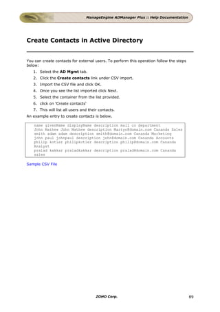 ManageEngine ADManager Plus :: Help Documentation




Create Contacts in Active Directory


You can create contacts for external users. To perform this operation follow the steps
below:
   1. Select the AD Mgmt tab.
   2. Click the Create contacts link under CSV import.
   3. Import the CSV file and click OK.
   4. Once you see the list imported click Next.
   5. Select the container from the list provided.
   6. click on 'Create contacts'
   7. This will list all users and their contacts.
An example entry to create contacts is below.

   name givenName displayName description mail co department
   John Mathew John Mathew description Martyn@domain.com Cananda Sales
   smith adam adam description smith@domain.com Cananda Marketing
   john paul johnpaul description john@domain.com Cananda Accounts
   philip kotler philipkotler description philip@domain.com Cananda
   Analyst
   pralad kakkar praladkakkar description pralad@domain.com Cananda
   sales

Sample CSV File




                                       ZOHO Corp.                                        89
 