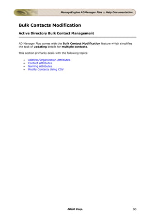 ManageEngine ADManager Plus :: Help Documentation




Bulk Contacts Modification
Active Directory Bulk Contact Management


AD Manager Plus comes with the Bulk Contact Modification feature which simplifies
the task of updating details for multiple contacts.

This section primarily deals with the following topics:

   •   Address/Organization Attributes
   •   Contact Attributes
   •   Naming Attributes
   •   Modify Contacts Using CSV




                                      ZOHO Corp.                                     90
 