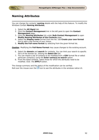 ManageEngine ADManager Plus :: Help Documentation




Naming Attributes

You can change the contacts' naming details with the help of this feature. To modify the
Windows Contact Naming Attributes,

   1. Select the AD Mgmt tab.
   2. Click the Contact Management link in the left pane to open the Contact
      Management page.
   3. Click the Naming Attributes link under Bulk Contact Management to open
      Modify Naming Attributes of the Contacts page.
   4. Select the Display name format from the list. Use Create your own format
      link to add a new format of your choice.
   5. Modify the Full name format by selecting from the given format list.

Caution: Modifying the Full Name Format may cause changes to the existing account.

   6. Select the domain and search for contacts. You can limit your search to specific
      OU's of the domain by clicking the Select OU link.
   7. You can import a list of contacts to be modified from a CSV format file or select
      particular contact(s) using the Enter name(s) to search option.
   8. From the listed contacts, select those for which the attributes need to be
      modified. Click the APPLY button.

The change summary and the status of the modification can be verified.
Roll over the mouse over the icon to see the attributes in the windows native UI.




                                    ZOHO Corp.                                       92
 