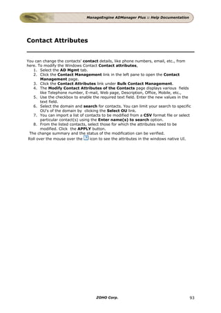 ManageEngine ADManager Plus :: Help Documentation




Contact Attributes


You can change the contacts' contact details, like phone numbers, email, etc., from
here. To modify the Windows Contact Contact attributes,
    1. Select the AD Mgmt tab.
    2. Click the Contact Management link in the left pane to open the Contact
        Management page.
    3. Click the Contact Attributes link under Bulk Contact Management.
    4. The Modify Contact Attributes of the Contacts page displays various fields
        like Telephone number, E-mail, Web page, Description, Office, Mobile, etc.,
    5. Use the checkbox to enable the required text field. Enter the new values in the
        text field.
    6. Select the domain and search for contacts. You can limit your search to specific
        OU's of the domain by clicking the Select OU link.
    7. You can import a list of contacts to be modified from a CSV format file or select
        particular contact(s) using the Enter name(s) to search option.
    8. From the listed contacts, select those for which the attributes need to be
        modified. Click the APPLY button.
  The change summary and the status of the modification can be verified.
 Roll over the mouse over the      icon to see the attributes in the windows native UI.




                                     ZOHO Corp.                                        93
 