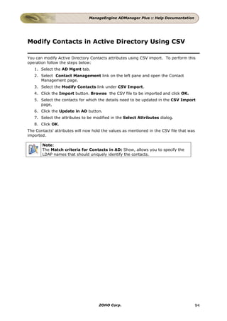 ManageEngine ADManager Plus :: Help Documentation




Modify Contacts in Active Directory Using CSV

You can modify Active Directory Contacts attributes using CSV import. To perform this
operation follow the steps below:
   1. Select the AD Mgmt tab.
   2. Select Contact Management link on the left pane and open the Contact
      Management page.
   3. Select the Modify Contacts link under CSV Import.
   4. Click the Import button. Browse the CSV file to be imported and click OK.
   5. Select the contacts for which the details need to be updated in the CSV Import
      page,
   6. Click the Update in AD button.
   7. Select the attributes to be modified in the Select Attributes dialog.
   8. Click OK.
The Contacts' attributes will now hold the values as mentioned in the CSV file that was
imported.

       Note:
       The Match criteria for Contacts in AD: Show, allows you to specify the
       LDAP names that should uniquely identify the contacts.




                                     ZOHO Corp.                                           94
 
