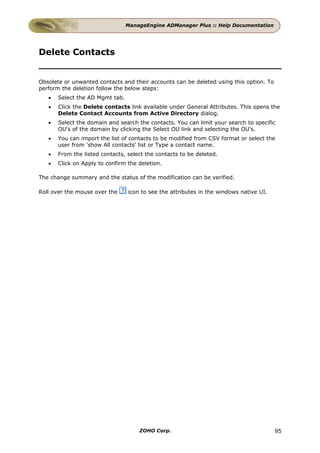 ManageEngine ADManager Plus :: Help Documentation




Delete Contacts


Obsolete or unwanted contacts and their accounts can be deleted using this option. To
perform the deletion follow the below steps:
   •   Select the AD Mgmt tab.
   •   Click the Delete contacts link available under General Attributes. This opens the
       Delete Contact Accounts from Active Directory dialog.
   •   Select the domain and search the contacts. You can limit your search to specific
       OU's of the domain by clicking the Select OU link and selecting the OU's.
   •   You can import the list of contacts to be modified from CSV format or select the
       user from 'show All contacts' list or Type a contact name.
   •   From the listed contacts, select the contacts to be deleted.
   •   Click on Apply to confirm the deletion.

The change summary and the status of the modification can be verified.

Roll over the mouse over the     icon to see the attributes in the windows native UI.




                                     ZOHO Corp.                                         95
 