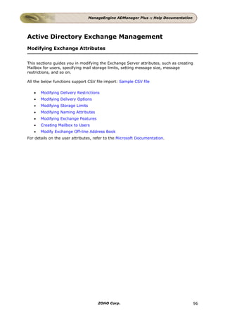 ManageEngine ADManager Plus :: Help Documentation




Active Directory Exchange Management
Modifying Exchange Attributes


This sections guides you in modifying the Exchange Server attributes, such as creating
Mailbox for users, specifying mail storage limits, setting message size, message
restrictions, and so on.

All the below functions support CSV file import: Sample CSV file

   •   Modifying Delivery Restrictions
   •   Modifying Delivery Options
   •   Modifying Storage Limits
   •   Modifying Naming Attributes
   •   Modifying Exchange Features
   •   Creating Mailbox to Users
   •   Modify Exchange Off-line Address Book
For details on the user attributes, refer to the Microsoft Documentation.




                                      ZOHO Corp.                                         96
 