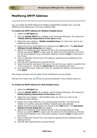 ManageEngine ADManager Plus :: Help Documentation




Modifying SMTP Address


You can modify the SMTP Address for Mailbox enabled/Mail enabled users, and add
additional email addresses in the proxy address field.

To modify the SMTP address for Mailbox Enabled Users,
   1. Select the AD Mgmt tab.
   2. Click the Modify SMTP link available under Exchange Attributes. This opens the
       Modify Delivery Restrictions of the Users dialog.
   3. Select the user category - Mailbox Enabled Users, for which you want to set
      additional email address.
   4. Specify the Proxy email address by clicking on the Add button. The Add Email
      Address Format dialog box will appear.
   5. Specify the additional email address format in the corresponding text field.
      Ensure you specify SMTP in upper case for setting the email address as Primary.
      For the email address to be a secondary address, mention smtp in small case in
      the format.
   6. Click on Add More Format link in the dialog to specify/remove additional email
      address format.
   7. Click OK after specifying the required format.
   8. Select the domain and search the users. You can limit your search to specific OU's
      of the domain by clicking the Select OU link and selecting the OU's.
   9. From the listed users, select the users for changing the delivery restrictions and
      click Apply.

The change summary and the status of the modification can be verified.

Roll over the mouse over the    icon to see the attributes in the windows native UI.


To modify the SMTP address for Mail Enabled Users,

   1. Select the AD Mgmt tab.
   2. Click the Modify SMTP link available under Exchange Attributes. This opens the
      Modify Delivery Restrictions of the Users dialog.
   3. Select the user category - Mail Enabled Users, for which you want to set
      additional email address.
   4. Specify the Target Address in the corresponding text field. This field will be
      hidden in the earlier case when Mailbox enabled users was selected.
   5. Specify the Proxy email address by clicking on the Add button. The Add Email
      Address Format dialog box will appear.
   6. Specify the additional email address format in the corresponding text field.
      Ensure you specify SMTP in upper case for setting the email address as Primary.
      For the email address to be a secondary address, mention smtp in small case in
      the format.
   7. Click on Add More Format link in the dialog to specify/remove additional email
      address format.
   8. Click OK after specifying the required format.




                                    ZOHO Corp.                                         98
 