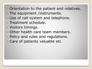  Orientation to the patient and relatives.
 The equipment /instruments.
 Use of call system and telephone.
 Treatment schedule.
 Visitors timings.
 Other health care team members.
 Policy and rules and regulations.
 Care of patients valuable etc.
 