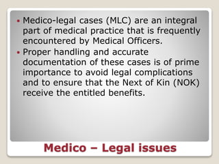 Medico – Legal issues
 Medico-legal cases (MLC) are an integral
part of medical practice that is frequently
encountered by Medical Officers.
 Proper handling and accurate
documentation of these cases is of prime
importance to avoid legal complications
and to ensure that the Next of Kin (NOK)
receive the entitled benefits.
 