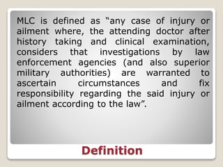 Definition
MLC is defined as “any case of injury or
ailment where, the attending doctor after
history taking and clinical examination,
considers that investigations by law
enforcement agencies (and also superior
military authorities) are warranted to
ascertain circumstances and fix
responsibility regarding the said injury or
ailment according to the law”.
 