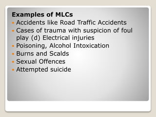Examples of MLCs
 Accidents like Road Traffic Accidents
 Cases of trauma with suspicion of foul
play (d) Electrical injuries
 Poisoning, Alcohol Intoxication
 Burns and Scalds
 Sexual Offences
 Attempted suicide
 