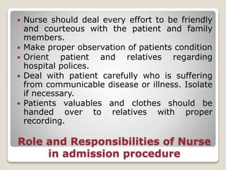 Role and Responsibilities of Nurse
in admission procedure
 Nurse should deal every effort to be friendly
and courteous with the patient and family
members.
 Make proper observation of patients condition
 Orient patient and relatives regarding
hospital polices.
 Deal with patient carefully who is suffering
from communicable disease or illness. Isolate
if necessary.
 Patients valuables and clothes should be
handed over to relatives with proper
recording.
 