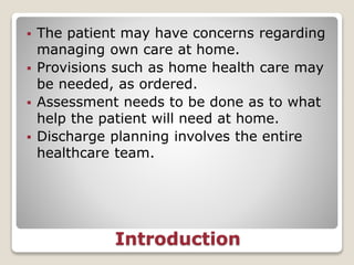 Introduction
 The patient may have concerns regarding
managing own care at home.
 Provisions such as home health care may
be needed, as ordered.
 Assessment needs to be done as to what
help the patient will need at home.
 Discharge planning involves the entire
healthcare team.
 