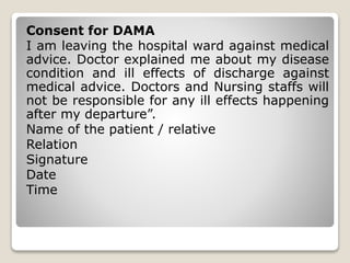 Consent for DAMA
I am leaving the hospital ward against medical
advice. Doctor explained me about my disease
condition and ill effects of discharge against
medical advice. Doctors and Nursing staffs will
not be responsible for any ill effects happening
after my departure”.
Name of the patient / relative
Relation
Signature
Date
Time
 