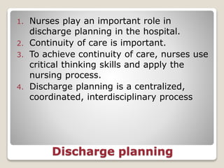 Discharge planning
1. Nurses play an important role in
discharge planning in the hospital.
2. Continuity of care is important.
3. To achieve continuity of care, nurses use
critical thinking skills and apply the
nursing process.
4. Discharge planning is a centralized,
coordinated, interdisciplinary process
 