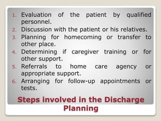 Steps involved in the Discharge
Planning
1. Evaluation of the patient by qualified
personnel.
2. Discussion with the patient or his relatives.
3. Planning for homecoming or transfer to
other place.
4. Determining if caregiver training or for
other support.
5. Referrals to home care agency or
appropriate support.
6. Arranging for follow-up appointments or
tests.
 
